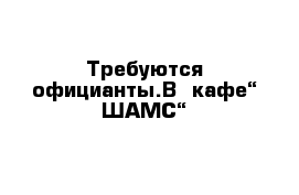 Требуются официанты.В  кафе“ ШАМС“